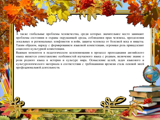 А также глобальные проблемы человечества, среди которых значительное место занимают проблемы состояния и охраны окружающей среды, соблюдения прав человека, преодоления локальных и региональных конфликтов и войн, защиты человека от болезней века и нищеты. Таким образом, наряду с формированием языковой компетенции, огромная роль принадлежит социолого-культурной компетенции. Важным моментом в педагогическом целепонимании в процессе преподавания английского языка является сопоставление особенностей изучаемого языка с родным, включение знание о роли родного языка в истории и культуре мира. Осмысление целей, задач языкового и культурологического материала в соответствии с требованиями времени стала основой моей профессиональной деятельности.