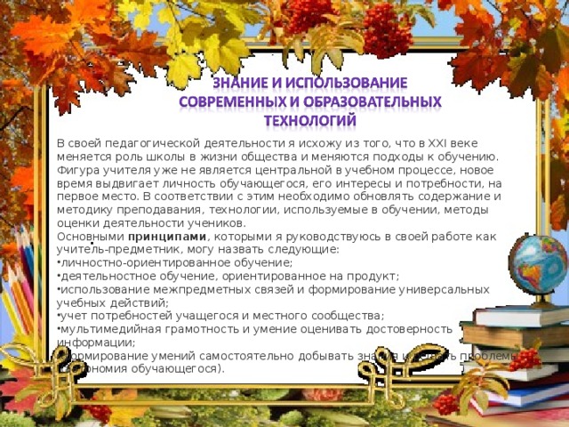 В своей педагогической деятельности я исхожу из того, что в XXI веке меняется роль школы в жизни общества и меняются подходы к обучению. Фигура учителя уже не является центральной в учебном процессе, новое время выдвигает личность обучающегося, его интересы и потребности, на первое место. В соответствии с этим необходимо обновлять содержание и методику преподавания, технологии, используемые в обучении, методы оценки деятельности учеников. Основными  принципами , которыми я руководствуюсь в своей работе как учитель-предметник, могу назвать следующие: личностно-ориентированное обучение; деятельностное обучение, ориентированное на продукт; использование межпредметных связей и формирование универсальных учебных действий; учет потребностей учащегося и местного сообщества; мультимедийная грамотность и умение оценивать достоверность информации; формирование умений самостоятельно добывать знания и решать проблемы  (автономия обучающегося).