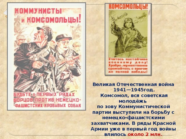 Великая Отечественная война  1941—1945год.  Комсомол, вся советская молодёжь по зову Коммунистической партии выступили на борьбу с немецко-фашистскими захватчиками. В ряды Красной Армии уже в первый год войны влилось около 2 млн. комсомольцев.