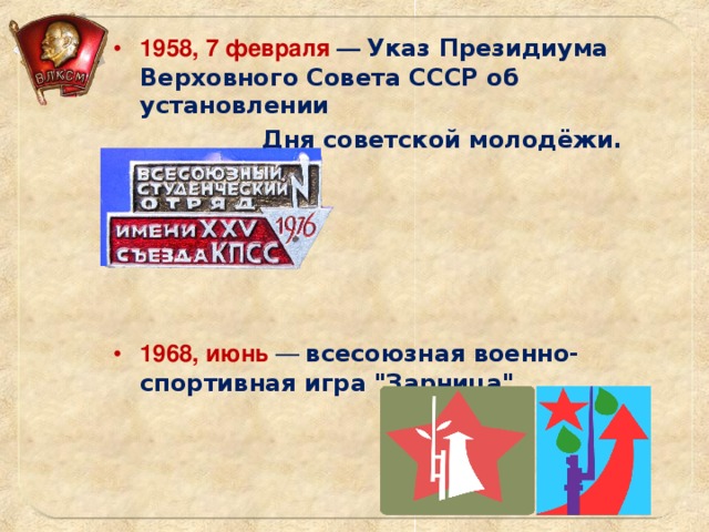 1958, 7 февраля —  Указ Президиума Верховного Совета СССР об установлении  Дня советской молодёжи.      1968, июнь  — всесоюзная военно-спортивная игра 