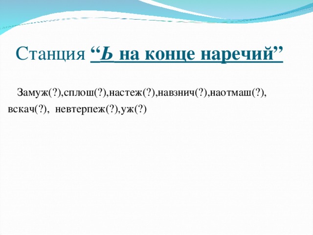 Станция “ Ь на конце наречий”   Замуж(?),сплош(?),настеж(?),навзнич(?),наотмаш(?), вскач(?), невтерпеж(?),уж(?)