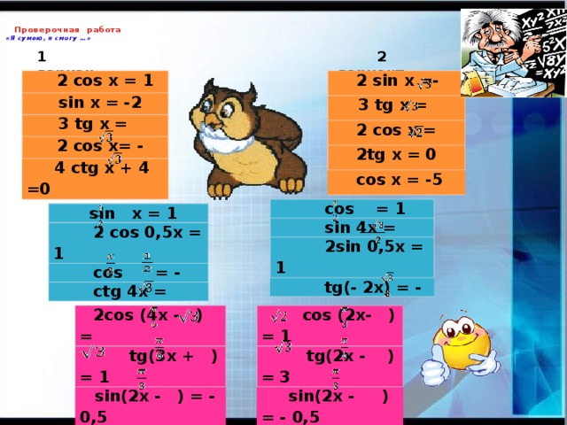 Проверочная работа  «Я сумею, я смогу …» 1 вариант  2 вариант    2 sin x =-   2 cos x = 1  sin x = -2  3 tg x =   2 cos x =  3 tg x =  2 cos x= -  2tg x = 0  4 ctg x + 4 =0  cos x = -5  cos = 1  sin 4x =  2sin 0,5x = 1  tg(- 2x) = -  sin x = 1  2 cos 0,5x = 1  cos = -  ctg 4x =  cos (2x- ) = 1  2cos (4x - ) =   tg(2x - ) = 3  tg(3x + ) = 1  sin(2x - ) = - 0,5  sin(2x - ) = - 0,5