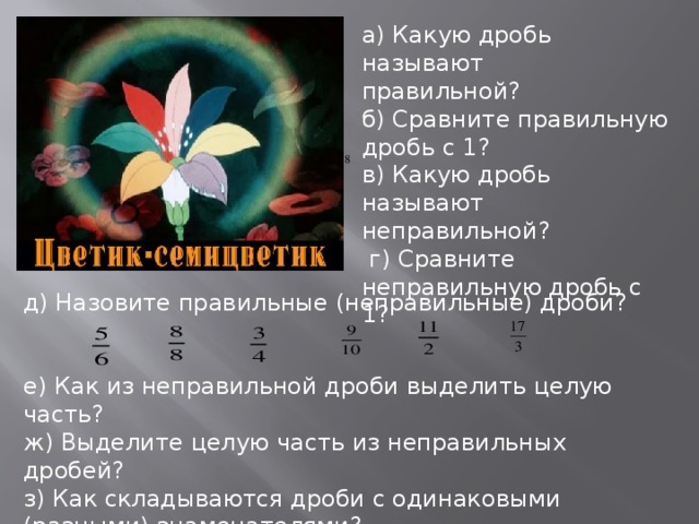 а) Какую дробь называют правильной? б) Сравните правильную дробь с 1? в) Какую дробь называют неправильной?  г) Сравните неправильную дробь с 1? д) Назовите правильные (неправильные) дроби? е) Как из неправильной дроби выделить целую часть? ж) Выделите целую часть из неправильных дробей? з) Как складываются дроби с одинаковыми (разными) знаменателями?