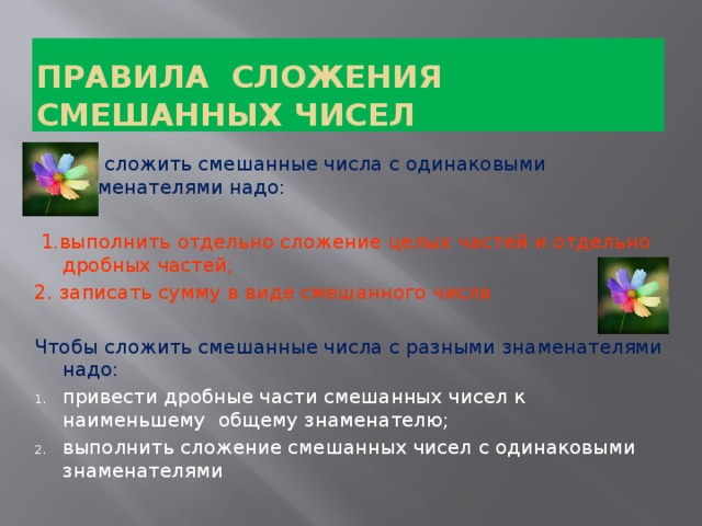 Правила сложения смешанных чисел Чтобы сложить смешанные числа с одинаковыми знаменателями надо:  1.выполнить отдельно сложение целых частей и отдельно дробных частей; 2. записать сумму в виде смешанного числа Чтобы сложить смешанные числа с разными знаменателями надо: