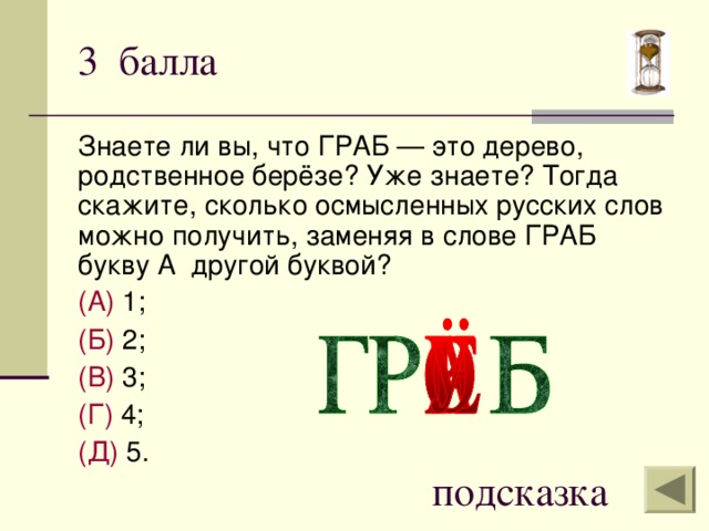 3 балла Знаете ли вы, что ГРАБ — это дерево, родственное берёзе? Уже знаете? Тогда скажите, сколько осмысленных русских слов можно получить, заменяя в слове ГРАБ букву А другой буквой? (А) 1; (Б) 2; (В) 3; (Г) 4; (Д) 5. подсказка