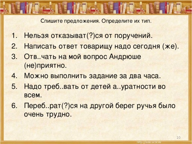 C пишите предложения. Определите их тип. Нельзя отказыват(?)ся от поручений. Написать ответ товарищу надо сегодня (же). Отв..чать на мой вопрос Андрюше (не)приятно. Можно выполнить задание за два часа. Надо треб..вать от детей а..уратности во всем. Переб..рат(?)ся на другой берег ручья было очень трудно.