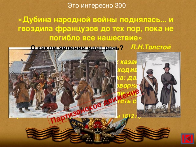 Это интересно 300 Партизанское движение «Дубина народной войны поднялась... и гвоздила французов до тех пор, пока не погибло все нашествие»  Л.Н.Толстой  О каком явлении идет речь? «При приближении нескольких казаков или просто крестьян с палками, выходивших на дорогу, всех охватывала паника: даже имевшие оружие бросали его, чтобы проворнее бежать, а захваченные в плен и не думали обороняться - сотня гренадер дала бы захватить себя и увести этим мужикам».  (Из воспоминаний участников войны 1812 г.)