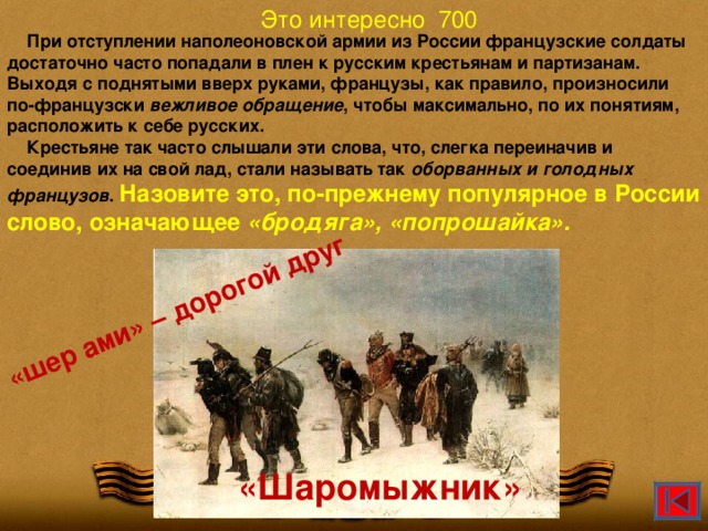 Это интересно 700 «шер ами» – дорогой друг  При отступлении наполеоновской армии из России французские солдаты достаточно часто попадали в плен к русским крестьянам и партизанам. Выходя с поднятыми вверх руками, французы, как правило, произносили по-французски вежливое обращение , чтобы максимально, по их понятиям, расположить к себе русских.  Крестьяне так часто слышали эти слова, что, слегка переиначив и соединив их на свой лад, стали называть так оборванных и голодных французов . Назовите это, по-прежнему популярное в России слово, означающее «бродяга», «попрошайка». «Шаромыжник» МОУ ЦО 