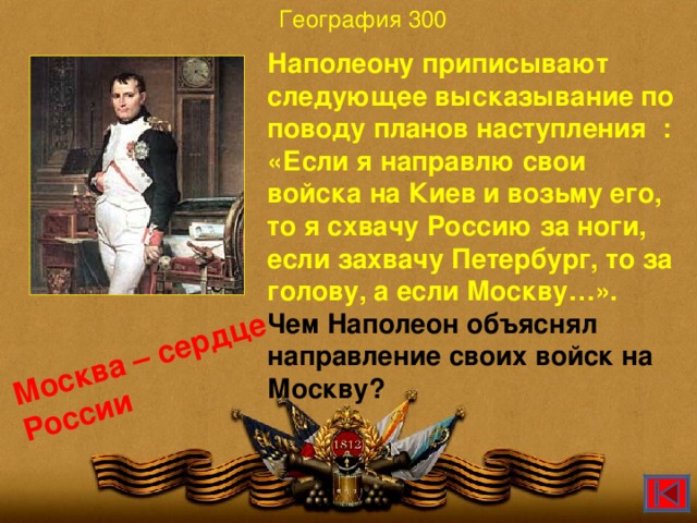 География 300 Москва – сердце России Наполеону приписывают следующее высказывание по поводу планов наступления : «Если я направлю свои войска на Киев и возьму его, то я схвачу Россию за ноги, если захвачу Петербург, то за голову, а если Москву…». Чем Наполеон объяснял направление своих войск на Москву?