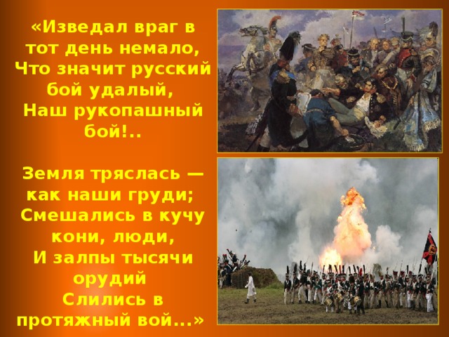 «Изведал враг в тот день немало, Что значит русский бой удалый, Наш рукопашный бой!..  Земля тряслась — как наши груди; Смешались в кучу кони, люди, И залпы тысячи орудий Слились в протяжный вой...»  М.Ю. Лермонтов 