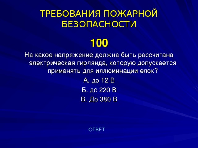 ТРЕБОВАНИЯ ПОЖАРНОЙ БЕЗОПАСНОСТИ 100 На какое напряжение должна быть рассчитана электрическая гирлянда, которую допускается применять для иллюминации елок? А. до 12 В Б. до 220 В В. До 380 В ОТВЕТ