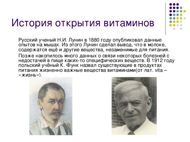 История открытия витаминов   Русский ученый Н.И. Лунин в 1880 году опубликовал данные опытов на мышах. Из этого Лунин сделал вывод, что в молоке, содержатся ещё и другие вещества, незаменимые для питания.  Позже накопилось много данных о связи некоторых болезней с недостачей в пище каких-то специфических веществ. В 1912 году польский учёный К. Функ назвал существующие в продуктах питания жизненно важные вещества витаминами(от лат. vita – «жизнь»).