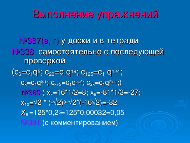 Выполнение упражнений    № 387(в, г)  у доски и в тетради № 338 самостоятельно с последующей проверкой ( c 6 =c 1 q 5 ; c 20 =c 1 q 19 ; c 125 =c 1 q 124 ; c k =c 1 q k-1 ; c k+3 =c 1 q k+2 ; c 2k =c 1 q 2k-1 ; ) № 389 ( х 7 =16*1/2=8; х 9 =-81*1/3=-27; х 10 =√2 * (-√2) 9= √2*(-16√2)=-32 Х 6 =125*0,2 5 =125*0,00032=0,05 № 391 (с комментированием)