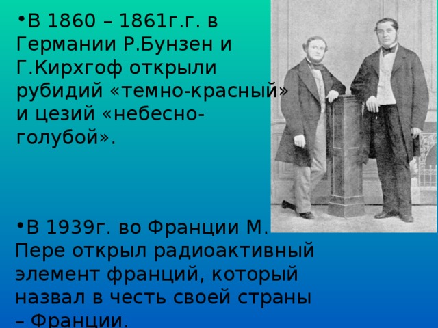 В 1860 – 1861г.г. в Германии Р.Бунзен и Г.Кирхгоф открыли рубидий «темно-красный» и цезий «небесно-голубой». В 1939г. во Франции М. Пере открыл радиоактивный элемент франций, который назвал в честь своей страны – Франции.