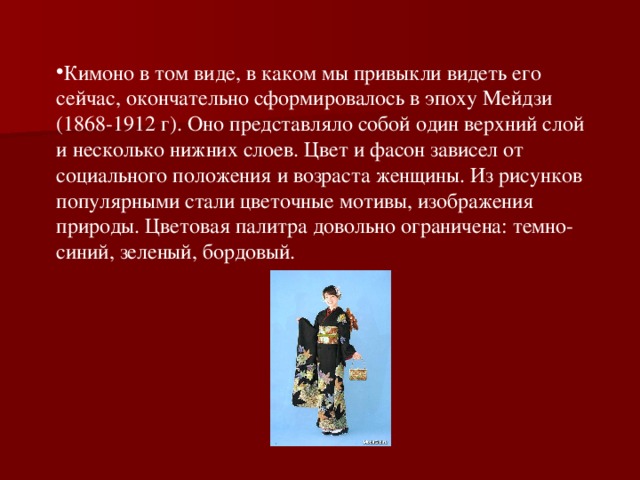 Кимоно в том виде, в каком мы привыкли видеть его сейчас, окончательно сформировалось в эпоху Мейдзи (1868-1912 г). Оно представляло собой один верхний слой и несколько нижних слоев. Цвет и фасон зависел от социального положения и возраста женщины. Из рисунков популярными стали цветочные мотивы, изображения природы. Цветовая палитра довольно ограничена: темно-синий, зеленый, бордовый.