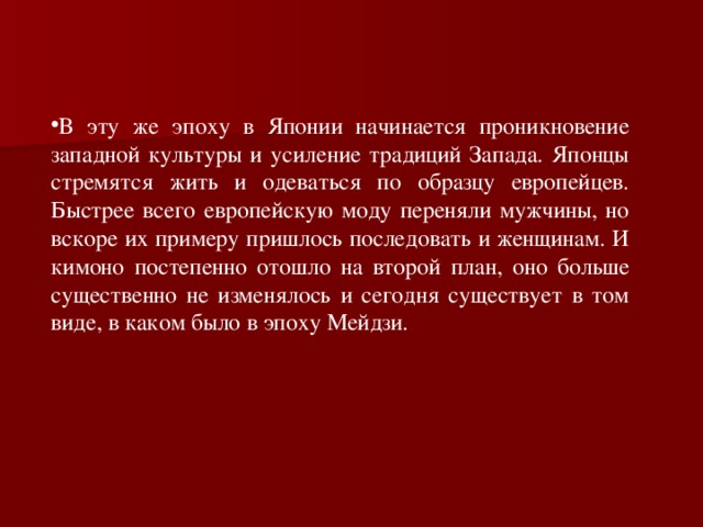 В эту же эпоху в Японии начинается проникновение западной культуры и усиление традиций Запада. Японцы стремятся жить и одеваться по образцу европейцев. Быстрее всего европейскую моду переняли мужчины, но вскоре их примеру пришлось последовать и женщинам. И кимоно постепенно отошло на второй план, оно больше существенно не изменялось и сегодня существует в том виде, в каком было в эпоху Мейдзи.