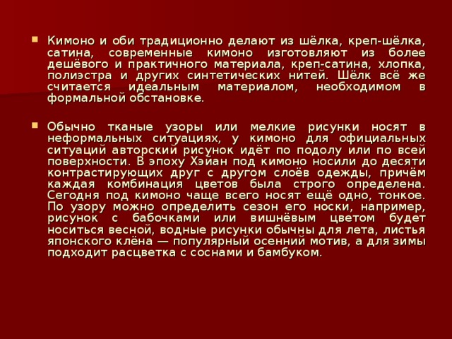 Кимоно и оби традиционно делают из шёлка, креп-шёлка, сатина, современные кимоно изготовляют из более дешёвого и практичного материала, креп-сатина, хлопка, полиэстра и других синтетических нитей. Шёлк всё же считается идеальным материалом, необходимом в формальной обстановке.  Обычно тканые узоры или мелкие рисунки носят в неформальных ситуациях, у кимоно для официальных ситуаций авторский рисунок идёт по подолу или по всей поверхности. В эпоху Хэйан под кимоно носили до десяти контрастирующих друг с другом слоёв одежды, причём каждая комбинация цветов была строго определена. Сегодня под кимоно чаще всего носят ещё одно, тонкое. По узору можно определить сезон его носки, например, рисунок с бабочками или вишнёвым цветом будет носиться весной, водные рисунки обычны для лета, листья японского клёна — популярный осенний мотив, а для зимы подходит расцветка с соснами и бамбуком.