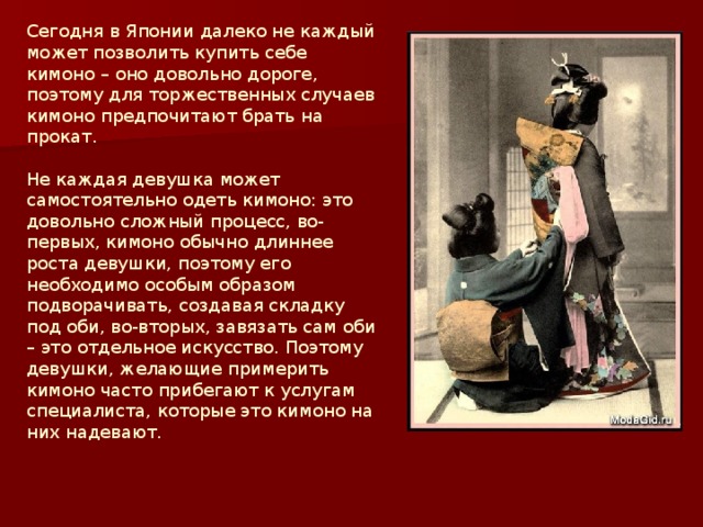 Сегодня в Японии далеко не каждый может позволить купить себе кимоно – оно довольно дороге, поэтому для торжественных случаев кимоно предпочитают брать на прокат.   Не каждая девушка может самостоятельно одеть кимоно: это довольно сложный процесс, во-первых, кимоно обычно длиннее роста девушки, поэтому его необходимо особым образом подворачивать, создавая складку под оби, во-вторых, завязать сам оби – это отдельное искусство. Поэтому девушки, желающие примерить кимоно часто прибегают к услугам специалиста, которые это кимоно на них надевают.