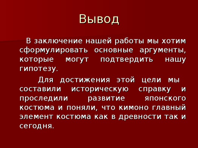 Вывод  В заключение нашей работы мы хотим сформулировать основные аргументы, которые могут подтвердить нашу гипотезу.  Для достижения этой цели мы составили историческую справку и проследили развитие японского костюма и поняли , что кимоно главный элемент костюма как в древности так и сегодня.