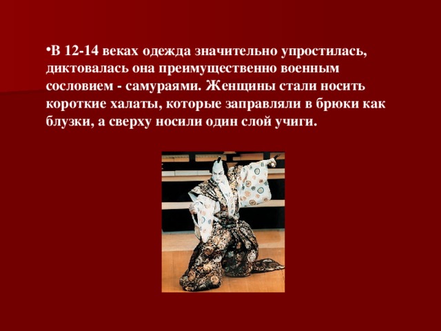 В 12-14 веках одежда значительно упростилась, диктовалась она преимущественно военным сословием - самураями. Женщины стали носить короткие халаты, которые заправляли в брюки как блузки, а сверху носили один слой учиги.