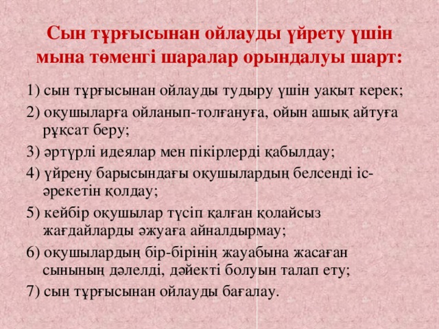 Сын тұрғысынан ойлауды үйрету үшін мына төменгі шаралар орындалуы шарт:   1) сын тұрғысынан ойлауды тудыру үшін уақыт керек; 2) оқушыларға ойланып-толғануға, ойын ашық айтуға рұқсат беру; 3) әртүрлі идеялар мен пікірлерді қабылдау; 4) үйрену барысындағы оқушылардың белсенді іс-әрекетін қолдау; 5) кейбір оқушылар түсіп қалған қолайсыз жағдайларды әжуаға айналдырмау; 6) оқушылардың бір-бірінің жауабына жасаған сынының дәлелді, дәйекті болуын талап ету; 7) сын тұрғысынан ойлауды бағалау.