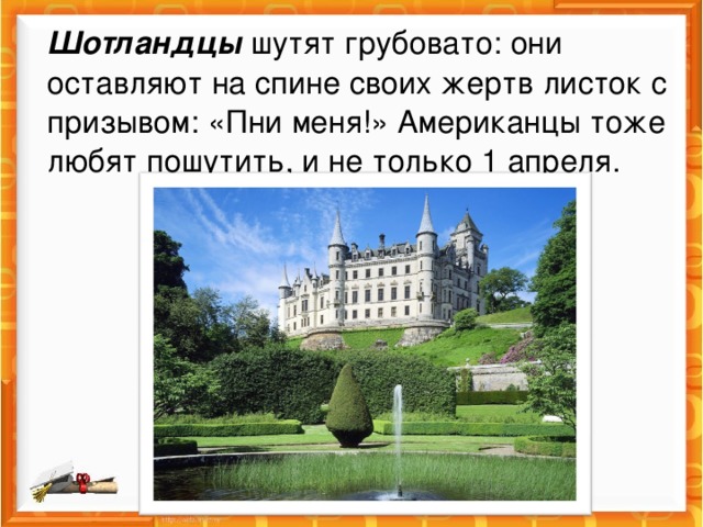 Шотландцы  шутят грубовато: они оставляют на спине своих жертв листок с призывом: «Пни меня!» Американцы тоже любят пошутить, и не только 1 апреля. 