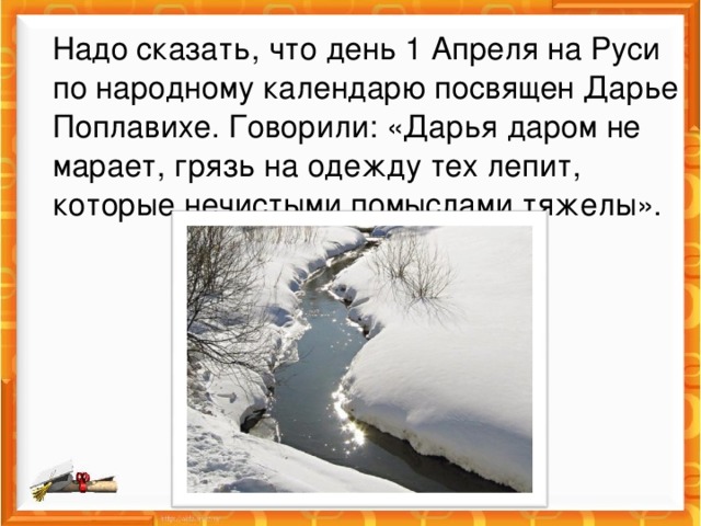 Надо сказать, что день 1 Апреля на Руси по народному календарю посвящен Дарье Поплавихе. Говорили: «Дарья даром не марает, грязь на одежду тех лепит, которые нечистыми помыслами тяжелы». 