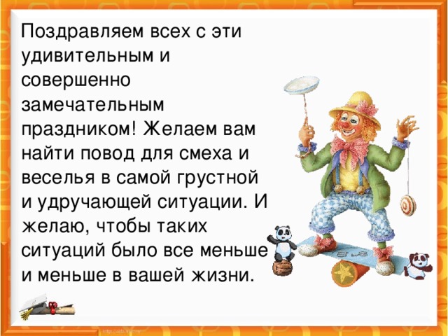 Поздравляем всех с эти удивительным и совершенно замечательным праздником! Желаем вам найти повод для смеха и веселья в самой грустной и удручающей ситуации. И желаю, чтобы таких ситуаций было все меньше и меньше в вашей жизни.