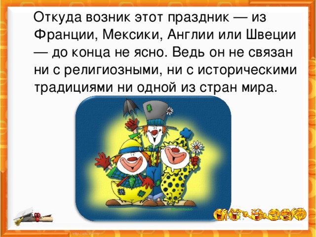 Откуда возник этот праздник — из Франции, Мексики, Англии или Швеции — до конца не ясно. Ведь он не связан ни с религиозными, ни с историческими традициями ни одной из стран мира. 