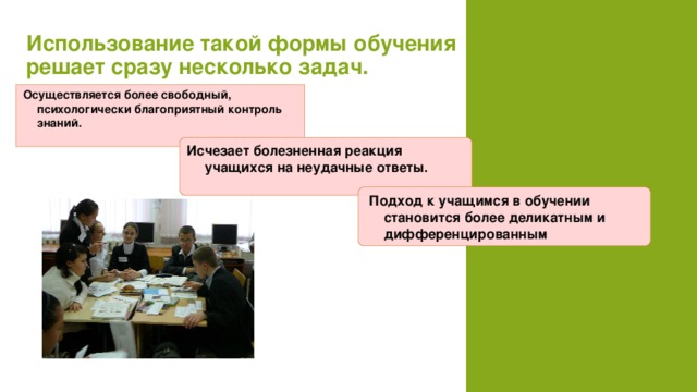 Использование такой формы обучения решает сразу несколько задач.   Осуществляется более свободный, психологически благоприятный контроль знаний.   Исчезает болезненная реакция учащихся на неудачные ответы.    Подход к учащимся в обучении становится более деликатным и дифференцированным