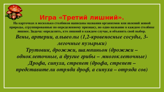 Игра «Третий лишний». На карточках в несколько столбиков написаны названия организмов или явлений живой природы, сгруппированные по определенному признаку, но одно название в каждом столбике лишнее. Задача: определить, кто лишний в каждом случае, и объявить свой выбор. Вены, артерии, альвеолы (1,2-кровеносные сосуды, 3- легочные пузырьки) Трутовик, дрожжи, шампиньон (дрожжи – одноклеточные, а другие грибы – многоклеточные) Дрофа, сипуха, стрепет (дрофа, стрепет – представители отряда дроф, а сипуха – отряда сов)