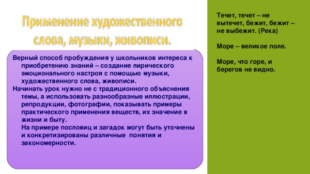 Течет, течет – не вытечет, бежит, бежит – не выбежит. (Река)    Море – великое поле.   Море, что горе, и берегов не видно. Верный способ пробуждения у школьников интереса к приобретению знаний – создание лирического эмоционального настроя с помощью музыки, художественного слова, живописи. Начинать урок нужно не с традиционного объяснения темы, а использовать разнообразные иллюстрации, репродукции, фотографии, показывать примеры практического применения веществ, их значение в жизни и быту.   На примере пословиц и загадок могут быть уточнены и конкретизированы различные  понятия и закономерности. 