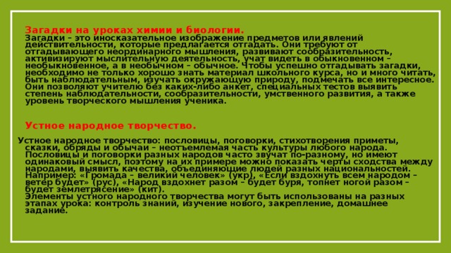 Загадки на уроках химии и биологии.  Загадки – это иносказательное изображение предметов или явлений действительности, которые предлагается отгадать. Они требуют от отгадывающего неординарного мышления, развивают сообразительность, активизируют мыслительную деятельность, учат видеть в обыкновенном – необыкновенное, а в необычном – обычное. Чтобы успешно отгадывать загадки, необходимо не только хорошо знать материал школьного курса, но и много читать, быть наблюдательным, изучать окружающую природу, подмечать все интересное. Они позволяют учителю без каких-либо анкет, специальных тестов выявить степень наблюдательности, сообразительности, умственного развития, а также уровень творческого мышления ученика.   Устное народное творчество.