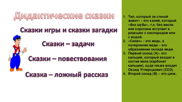 Тип, который за стеной живет» - это калий, который «без шубы», т.е. без масла или керосина вступает в реакцию с кислородом или с водой. «Силач» - это медь, а почернение меди – это образование оксида меди. Первый сосед (А)– это кальций, который входит в состав мела (карбонат кальция), куда также входит Оксид Углеродович ( CO 2). Второй сосед (В) – это цинк.