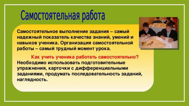 Самостоятельное выполнение задания – самый надежный показатель качества знаний, умений и навыков ученика. Организация самостоятельной работы – самый трудный момент урока.   Как учить ученика работать самостоятельно? Необходимо использовать подготовительные упражнения, карточки с дифференциальными заданиями, продумать последовательность заданий, наглядность.