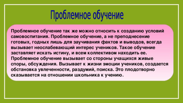 Проблемное обучение так же можно относить к созданию условий самовоспитания. Проблемное обучение, а не преподнесение готовых, годных лишь для заучивания фактов и выводов, всегда вызывает неослабевающий интерес учеников. Такое обучение заставляет искать истину, и всем коллективом находить ее. Проблемное обучение вызывает со стороны учащихся живые споры, обсуждения. Вызывает к жизни эмоции учеников, создается обстановка увлеченности, раздумий, поиска. Это плодотворно сказывается на отношении школьника к учению. 