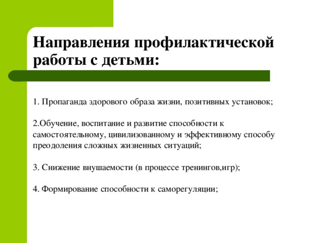 Направления профилактической работы с детьми: 1. Пропаганда здорового образа жизни, позитивных установок; 2.Обучение, воспитание и развитие способности к самостоятельному, цивилизованному и эффективному способу преодоления сложных жизненных ситуаций; 3. Снижение внушаемости (в процессе тренингов,игр); 4. Формирование способности к саморегуляции;