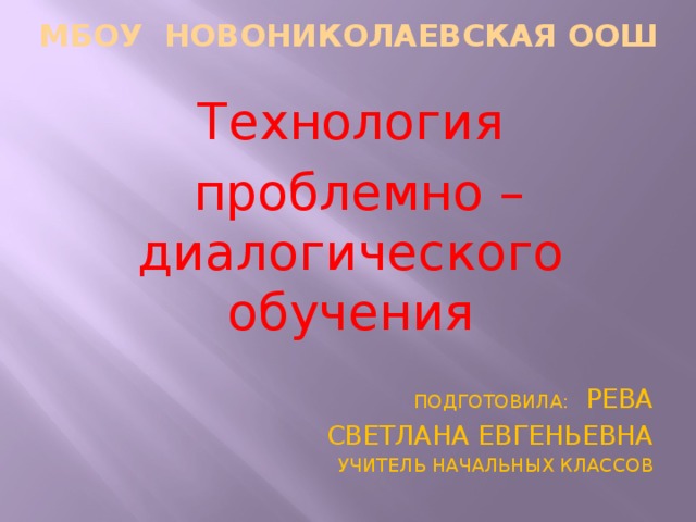 МБОУ Новониколаевская ООШ Технология  проблемно – диалогического обучения ПОДГОТОВИЛА: РЕВА  СВЕТЛАНА ЕВГЕНЬЕВНА УЧИТЕЛЬ НАЧАЛЬНЫХ КЛАССОВ