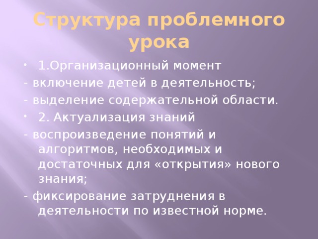 Структура проблемного урока 1.Организационный момент - включение детей в деятельность; - выделение содержательной области. 2. Актуализация знаний - воспроизведение понятий и алгоритмов, необходимых и достаточных для «открытия» нового знания; - фиксирование затруднения в деятельности по известной норме.