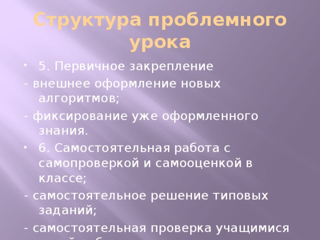 Структура проблемного урока 5. Первичное закрепление - внешнее оформление новых алгоритмов; - фиксирование уже оформленного знания. 6. Самостоятельная работа с самопроверкой и самооценкой в классе; - самостоятельное решение типовых заданий; - самостоятельная проверка учащимися своей работы.