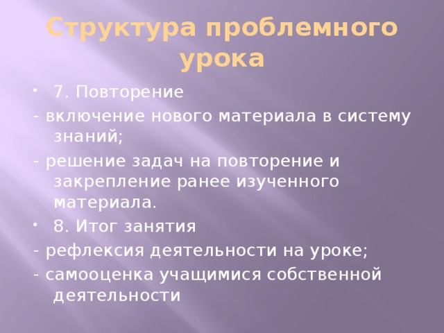 Структура проблемного урока 7. Повторение - включение нового материала в систему знаний; - решение задач на повторение и закрепление ранее изученного материала. 8. Итог занятия - рефлексия деятельности на уроке; - самооценка учащимися собственной деятельности