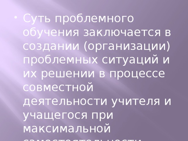 Суть проблемного обучения заключается в создании (организации) проблемных ситуаций и их решении в процессе совместной деятельности учителя и учащегося при максимальной самостоятельности первого и общем руководстве второго.