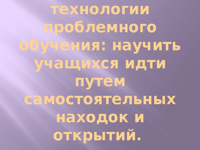 Цель применения технологии проблемного обучения: научить учащихся идти путем самостоятельных находок и открытий.