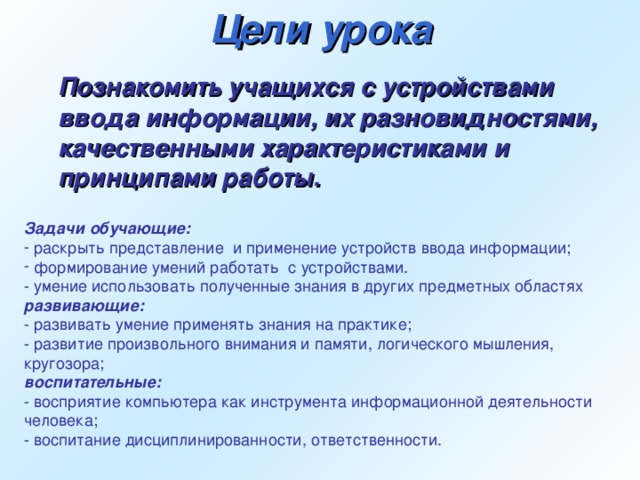 Цели урока Познакомить учащихся с устройствами ввода информации, их разновидностями, качественными характеристиками и принципами работы. Задачи обучающие:  раскрыть представление  и применение устройств ввода информации;  формирование умений работать  с устройствами. - умение использовать полученные знания в других предметных областях развивающие: - развивать умение применять знания на практике; - развитие произвольного внимания и памяти, логического мышления, кругозора; воспитательные: - восприятие компьютера как инструмента информационной деятельности человека; - воспитание дисциплинированности, ответственности.