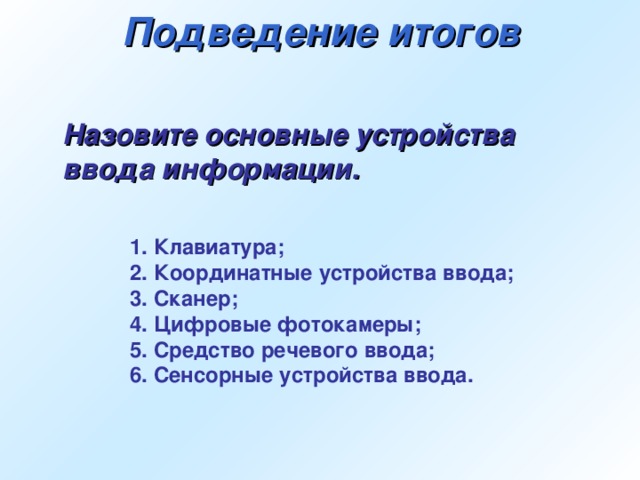 Подведение итогов Назовите основные устройства ввода информации. 1. Клавиатура; 2. Координатные устройства ввода; 3. Сканер; 4. Цифровые фотокамеры; 5. Средство речевого ввода; 6. Сенсорные устройства ввода.