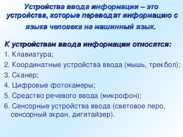 Устройства ввода информации – это  устройства, которые переводят информацию с языка человека на машинный язык.  К устройствам ввода информации относятся: 1. Клавиатура; 2. Координатные устройства ввода (мышь, трекбол); 3. Сканер; 4. Цифровые фотокамеры; 5. Средство речевого ввода (микрофон); 6. Сенсорные устройства ввода (световое перо, сенсорный экран, дигитайзер).