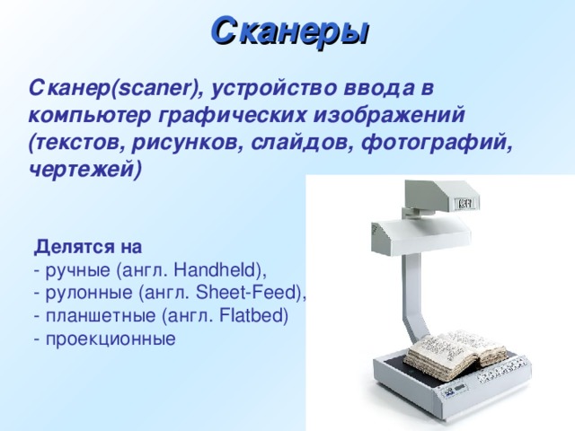 Сканеры  Сканер(scaner), устройство ввода в компьютер графических изображений (текстов, рисунков, слайдов, фотографий, чертежей)  Делятся на  - ручные (англ. Handheld), - рулонные (англ. Sheet-Feed), - планшетные (англ. Flatbed) - проекционные