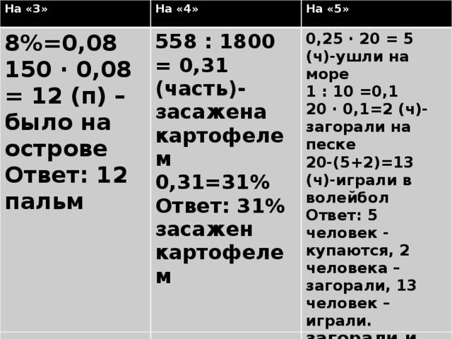 На «3» На «3» На «4» На «4» 8%=0,08 На острове 150 деревьев. Пальмы составляют 8% от числа всех деревьев. Сколько пальм на острове? На «5» Из 1800 га колхозного поля 558 га засажено картофелем. Какой процент поля засажен картофелем? На «5» 150 ∙ 0,08 = 12 (п) – было на острове 558 : 1800 = 0,31 (часть)- засажена картофелем На острове 20 человек. 25% человек ушли купаться в море, 10% от всех людей загорали на песке. Остальные играли в волейбол. Сколько человек купались, загорали и играли? 0,25 ∙ 20 = 5 (ч)-ушли на море Ответ: 12 пальм 0,31=31% Ответ: 31% засажен картофелем 1 : 10 =0,1 20 ∙ 0,1=2 (ч)-загорали на песке 20-(5+2)=13 (ч)-играли в волейбол Ответ: 5 человек - купаются, 2 человека – загорали, 13 человек – играли. Бухта Задач ЗАДАЧА 1: За контрольную работу по математике отметку «5» получили 8 учеников, что составляет 40% всех учеников. Сколько учеников в классе?  11/11/16