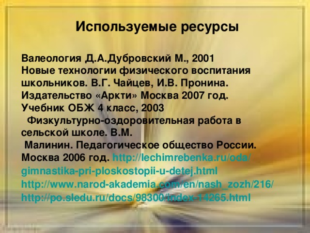 Используемые ресурсы Валеология Д.А.Дубровский М., 2001 Новые технологии физического воспитания школьников. В.Г. Чайцев, И.В. Пронина. Издательство «Аркти» Москва 2007 год. Учебник ОБЖ 4 класс, 2003  Физкультурно-оздоровительная работа в сельской школе. В.М.  Малинин. Педагогическое общество России. Москва 2006 год. http :// lechimrebenka.ru / oda / gimnastika-pri-ploskostopii-u-detej.html http :// www.narod-akademia.com / en / nash_zozh /216/ http :// po.sledu.ru / docs /98300/index-14265.html  ресурсы