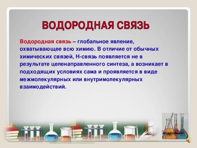 Водородная связь – глобальное явление, охватывающее всю химию. В отличие от обычных химических связей, Н-связь появляется не в результате целенаправленного синтеза, а возникает в подходящих условиях сама и проявляется в виде межмолекулярных или внутримолекулярных взаимодействий. подробнее